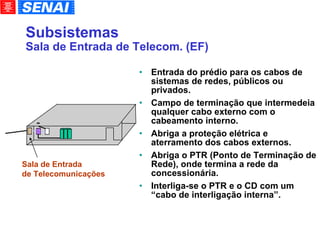Subsistemas Sala de Entrada de Telecom. (EF)‏ Entrada do prédio para os cabos de sistemas de redes, públicos ou privados. Campo de terminação que intermedeia qualquer cabo externo com o cabeamento interno. Abriga a proteção elétrica e aterramento dos cabos externos. Abriga o PTR (Ponto de Terminação de Rede), onde termina a rede da concessionária. Interliga-se o PTR e o CD com um “cabo de interligação interna”. Sala de Entrada de Telecomunicações 