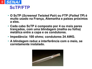 ScTP/FTP O ScTP ( Screened Twisted Pair ) ou FTP ( Foiled TP ) é muito usado na França, Alemanha e países próximos a eles. Cada cabo ScTP é composto por 4 ou mais pares trançados, com uma blindagem (malha ou folha) metálica entre a capa e os condutores. Impedância: 100 ohms; condutores 24 AWG. A blindagem reduz a interferência com o meio, se corretamente instalado. 