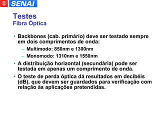 Testes Fibra Óptica Backbones (cab. primário) deve ser testado sempre em dois comprimentos de onda: Multimodo: 850nm e 1300nm Monomodo: 1310nm e 1550nm A distribuição horizontal (secundária) pode ser testada em apenas um comprimento de onda. O teste de perda óptica dá resultados em decibéis (dB), que devem ser guardados para verificação com relação às aplicações pretendidas. 