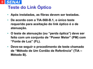 Teste do Link Óptico Após instaladas, as fibras devem ser testadas. De acordo com a TIA-568-B.1, o único teste requerido para aceitação do link óptico é o de atenuação. O teste de atenuação (ou “perda óptica”) deve ser feito com um conjunto de “Power Meter” (PM) com “Fonte de Luz” (FL). Deve-se seguir o procedimento de teste chamado de “Método de Um Cordão de Referência” (TIA – Método B). 