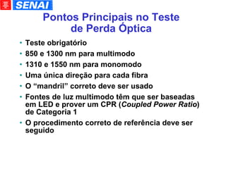 Pontos Principais no Teste de Perda Óptica Teste obrigatório 850 e 1300 nm para multimodo 1310 e 1550 nm para monomodo Uma única direção para cada fibra O “mandril” correto deve ser usado Fontes de luz multimodo têm que ser baseadas em LED e prover um CPR ( Coupled Power Ratio ) de Categoria 1 O procedimento correto de referência deve ser seguido 