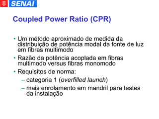 Coupled Power Ratio (CPR)‏ Um método aproximado de medida da distribuição de potência modal da fonte de luz em fibras multimodo Razão da potência acoplada em fibras multimodo versus fibras monomodo Requisitos de norma: categoria 1 ( overfilled launch )‏ mais enrolamento em mandril para testes da instalação 