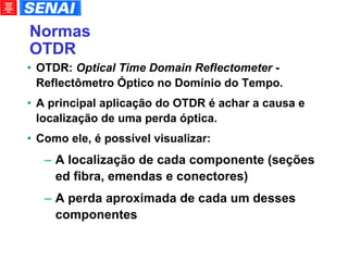 Normas OTDR OTDR:  Optical Time Domain Reflectometer  - Reflectômetro Óptico no Domínio do Tempo. A principal aplicação do OTDR é achar a causa e localização de uma perda óptica. Como ele, é possível visualizar: A localização de cada componente (seções ed fibra, emendas e conectores)‏ A perda aproximada de cada um desses componentes 