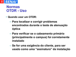 Normas OTDR - Uso Quando usar um OTDR: Para localizar e corrigir problemas encontrados durante o teste de atenuação óptica Para verificar se o cabeamento primário (principalmente o campus) foi corretamente instalado Se for uma exigência do cliente, para ser usado como uma “assinatura” da instalação 