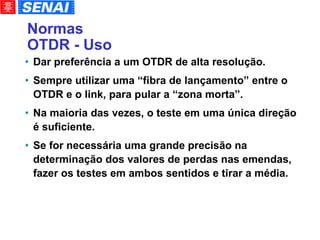Normas OTDR - Uso Dar preferência a um OTDR de alta resolução. Sempre utilizar uma “fibra de lançamento” entre o OTDR e o link, para pular a “zona morta”. Na maioria das vezes, o teste em uma única direção é suficiente. Se for necessária uma grande precisão na determinação dos valores de perdas nas emendas, fazer os testes em ambos sentidos e tirar a média. 