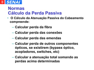 Normas Cálculo da Perda Passiva O Cálculo da Atenuação Passiva do Cabeamento compreende: Calcular perda da fibra Calcular perda das conexões Calcular perda das emendas Calcular perda de outros componentes ópticos, se existirem (bypass óptico, acopladores, switches, etc)‏ Calcular a atenuação total somando as perdas acima determinadas 