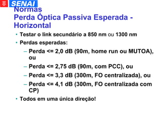 Normas Perda Óptica Passiva Esperada - Horizontal Testar o link secundário a 850 nm  ou  1300 nm Perdas esperadas: Perda <= 2,0 dB (90m, home run ou MUTOA), ou Perda <= 2,75 dB (90m, com PCC), ou Perda <= 3,3 dB (300m, FO centralizada), ou Perda <= 4,1 dB (300m, FO centralizada com CP)‏ Todos em uma única direção! 