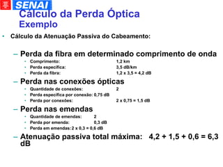 Cálculo da Perda Óptica Exemplo Cálculo da Atenuação Passiva do Cabeamento: Perda da fibra em determinado comprimento de onda Comprimento: 1,2 km Perda específica: 3,5 dB/km Perda da fibra: 1,2 x 3,5 = 4,2 dB Perda nas conexões ópticas Quantidade de conexões: 2 Perda específica por conexão: 0,75 dB Perda por conexões: 2 x 0,75 = 1,5 dB Perda nas emendas Quantidade de emendas: 2 Perda por emenda: 0,3 dB Perda em emendas: 2 x 0,3 = 0,6 dB Atenuação passiva total máxima:  4,2 + 1,5 + 0,6 = 6,3 dB 