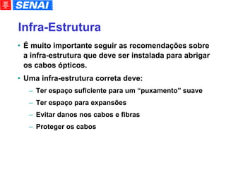 Infra-Estrutura É muito importante seguir as recomendações sobre a infra-estrutura que deve ser instalada para abrigar os cabos ópticos. Uma infra-estrutura correta deve: Ter espaço suficiente para um “puxamento” suave Ter espaço para expansões Evitar danos nos cabos e fibras Proteger os cabos 
