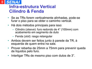 Infra-estrutura Vertical Cilindro & Fenda Se as TRs forem verticalmente alinhadas, pode-se furar o piso para se obter o caminho vertical. Há dois métodos principais para isso: Cilindro ( sleeve ): furo redondo de 4” (100mm) com acabamento em segmento de duto Fenda ( slot ): rasgo retangular Ambos devem ser feitos junto à parede da TR, à esquerda de quem entra na sala. Prover rebarba de 25mm a 75mm para prevenir queda de líquidos pelo furo. Interligar TRs de mesmo piso com dutos de 3”. 