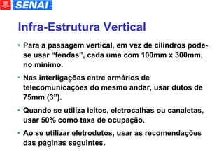 Infra-Estrutura Vertical Para a passagem vertical, em vez de cilindros pode-se usar “fendas”, cada uma com 100mm x 300mm, no mínimo. Nas interligações entre armários de telecomunicações do mesmo andar, usar dutos de 75mm (3”). Quando se utiliza leitos, eletrocalhas ou canaletas, usar 50% como taxa de ocupação. Ao se utilizar eletrodutos, usar as recomendações das páginas seguintes. 