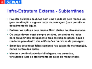 Infra-Estrutura Externa - Subterrânea Projetar as linhas de dutos com uma queda de pelo menos um grau em direção a alguma caixa de passagem (para permitir o escoamento da água). Enterrar os dutos a pelo menos 60cm abaixo do piso acabado. Os dutos devem estar sempre selados, em ambos os lados, para prevenir seu entupimento ou a entrada de gases, água e roedores para dentro das edificações ou caixas de passagem. Emendas devem ser feitas somente nas caixas de manutenção, nunca dentro dos dutos. Manter a continuidade das blindagens nas emendas, vinculando tudo ao aterramento da caixa de manutenção. 
