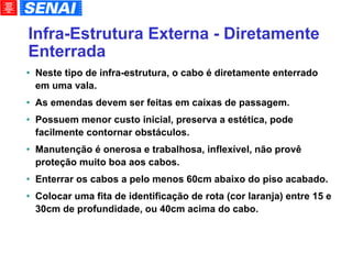 Infra-Estrutura Externa - Diretamente Enterrada Neste tipo de infra-estrutura, o cabo é diretamente enterrado em uma vala. As emendas devem ser feitas em caixas de passagem. Possuem menor custo inicial, preserva a estética, pode facilmente contornar obstáculos. Manutenção é onerosa e trabalhosa, inflexível, não provê proteção muito boa aos cabos. Enterrar os cabos a pelo menos 60cm abaixo do piso acabado. Colocar uma fita de identificação de rota (cor laranja) entre 15 e 30cm de profundidade, ou 40cm acima do cabo. 