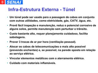 Infra-Estrutura Externa - Túnel Um túnel pode ser usado para a passagem de cabos em conjunto com outras utilidades, como eletricidade, gás, CATV, água, etc. Provê fácil inspeção e manutenção, reduz o potencial corrosivo de alguns solos, permite manutenção sem perturbar o trânsito. Custo bastante alto, requer planejamento cuidadoso, facilita sabotagens. Prover 3 trocas de ar por hora (ventilação pessoal). Alocar os cabos de telecomunicações o mais alto possível (prevendo enchentes) e, se possível, na parede oposta em relação ao serviço elétrico. Vincular elementos metálicos com o aterramento elétrico. Cuidado com materiais inflamáveis. 