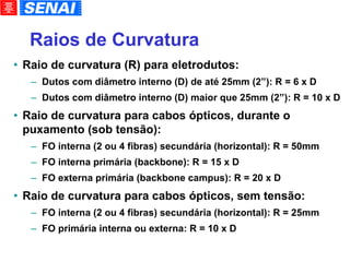 Raios de Curvatura Raio de curvatura (R) para eletrodutos: Dutos com diâmetro interno (D) de até 25mm (2”): R = 6 x D Dutos com diâmetro interno (D) maior que 25mm (2”): R = 10 x D Raio de curvatura para cabos ópticos, durante o puxamento (sob tensão): FO interna (2 ou 4 fibras) secundária (horizontal): R = 50mm FO interna primária (backbone): R = 15 x D FO externa primária (backbone campus): R = 20 x D Raio de curvatura para cabos ópticos, sem tensão: FO interna (2 ou 4 fibras) secundária (horizontal): R = 25mm FO primária interna ou externa: R = 10 x D 