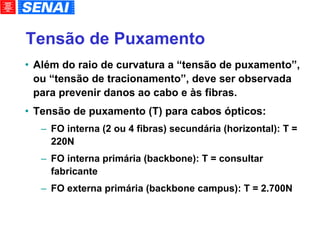 Tensão de Puxamento Além do raio de curvatura a “tensão de puxamento”, ou “tensão de tracionamento”, deve ser observada para prevenir danos ao cabo e às fibras. Tensão de puxamento (T) para cabos ópticos: FO interna (2 ou 4 fibras) secundária (horizontal): T = 220N FO interna primária (backbone): T = consultar fabricante FO externa primária (backbone campus): T = 2.700N 