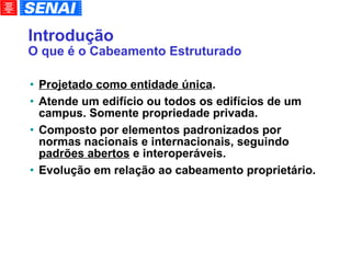 Introdução O que é o Cabeamento Estruturado Projetado como entidade única . Atende um edifício ou todos os edifícios de um campus. Somente propriedade privada. Composto por elementos padronizados por normas nacionais e internacionais, seguindo  padrões abertos  e interoperáveis. Evolução em relação ao cabeamento proprietário. 