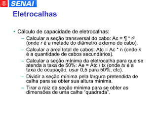 Cálculo de capacidade de eletrocalhas: Calcular a seção transversal do cabo: Ac = ¶ * r 2  (onde  r  é a metade do diâmetro externo do cabo). Calcular a área total de cabos: Atc = Ac * n (onde  n  é a quantidade de cabos secundários). Calcular a seção mínima da eletrocalha para que se atenda a taxa de 50%: Ae = Atc / tx (onde  tx  é a taxa de ocupação; usar 0,5 para 50%, etc). Dividir a seção mínima pela largura pretendida de calha para se obter sua altura mínima. Tirar a raiz da seção mínima para se obter as dimensões de uma calha “quadrada”. Eletrocalhas 