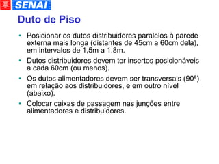 Duto de Piso Posicionar os dutos distribuidores paralelos à parede externa mais longa (distantes de 45cm a 60cm dela), em intervalos de 1,5m a 1,8m. Dutos distribuidores devem ter insertos posicionáveis a cada 60cm (ou menos). Os dutos alimentadores devem ser transversais (90º) em relação aos distribuidores, e em outro nível (abaixo). Colocar caixas de passagem nas junções entre alimentadores e distribuidores. 