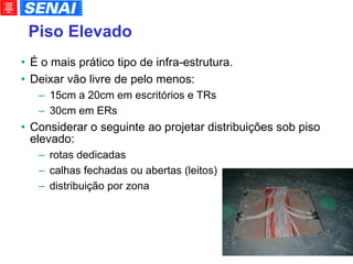 Piso Elevado É o mais prático tipo de infra-estrutura. Deixar vão livre de pelo menos: 15cm a 20cm em escritórios e TRs 30cm em ERs Considerar o seguinte ao projetar distribuições sob piso elevado: rotas dedicadas calhas fechadas ou abertas (leitos)‏ distribuição por zona 