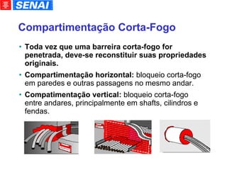 Compartimentação Corta-Fogo Toda vez que uma barreira corta-fogo for penetrada, deve-se reconstituir suas propriedades originais. Compartimentação horizontal:  bloqueio corta-fogo em paredes e outras passagens no mesmo andar. Compatimentação vertical:  bloqueio corta-fogo entre andares, principalmente em shafts, cilindros e fendas. 