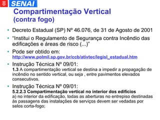 Compartimentação Vertical  (contra fogo)‏ Decreto Estadual (SP) Nº 46.076, de 31 de Agosto de 2001 “ Institui o Regulamento de Segurança contra Incêndio das edificações e áreas de risco (...)” Pode ser obtido em:  http://www.polmil.sp.gov.br/ccb/ativtec/legisl_estadual.htm Instrução Técnica Nº 09/01: 1.3  A compartimentação vertical se destina a impedir a propagação de incêndio no sentido vertical, ou seja , entre pavimentos elevados consecutivos. Instrução Técnica Nº 09/01: 5.2.2.3   Compartimentação vertical no interior dos edifícios a) no interior da edificação, todas as aberturas no entrepiso destinadas às passagens das instalações de serviços devem ser vedadas por selos corta-fogo; 
