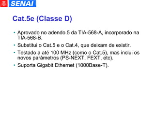 Cat.5e (Classe D)‏ Aprovado no adendo 5 da TIA-568-A, incorporado na TIA-568-B. Substitui o Cat.5 e o Cat.4, que deixam de existir. Testado a até 100 MHz (como o Cat.5), mas inclui os novos parâmetros (PS-NEXT, FEXT, etc). Suporta Gigabit Ethernet (1000Base-T). 