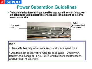 Telecommunication cabling should be segregated from mains power on cable runs using a partition or separate containment or in some cases armouring BWP Use cable ties only when necessary and space apart 1m + Use the most conservative rules for separation – SYSTIMAX, International codes eg. EN50174-2, and National country codes and NEC NFPA 70 codes Too Many Ties Safety compromised by Power Power Separation Guidelines 