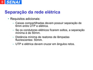 Separação da rede elétrica Requisitos adicionais: Caixas compartilhadas devem possuir separação de 6mm entre UTP e elétrica. Se os condutores elétricos ficarem soltos, a separação mínima é de 50mm. Distância mínima de reatores de lâmpadas fluorescentes: 50mm. UTP e elétrica devem cruzar em ângulos retos. 