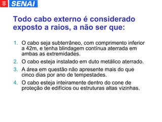 Todo cabo externo é considerado exposto a raios, a não ser que: O cabo seja subterrâneo, com comprimento inferior a 42m, e tenha blindagem contínua aterrada em ambas as extremidades. O cabo esteja instalado em duto metálico aterrado. A área em questão não apresente mais do que cinco dias por ano de tempestades. O cabo esteja inteiramente dentro do cone de proteção de edifícios ou estruturas altas vizinhas. 