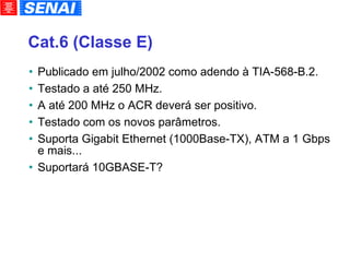 Cat.6 (Classe E)‏ Publicado em julho/2002 como adendo à TIA-568-B.2. Testado a até 250 MHz. A até 200 MHz o ACR deverá ser positivo. Testado com os novos parâmetros. Suporta Gigabit Ethernet (1000Base-TX), ATM a 1 Gbps e mais... Suportará 10GBASE-T? 