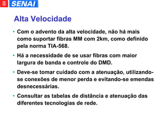 Alta Velocidade   Com o advento da alta velocidade, não há mais como suportar fibras MM com 2km, como definido pela norma TIA-568. Há a necessidade de se usar fibras com maior largura de banda e controle do DMD. Deve-se tomar cuidado com a atenuação, utilizando-se conexões de menor perda e evitando-se emendas desnecessárias. Consultar as tabelas de distância e atenuação das diferentes tecnologias de rede. 