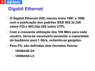 Gigabit Ethernet   O Gigabit Ethernet (GE) nasceu entre 1997 e 1998, com a publicação dos padrões IEEE 802.3z (GE sobre FO) e 802.3ab (GE sobre UTP). Com a crescente utilização dos 100 Mb/s para cada usuário, torna-se necessário aumentar a capacidade do backbone para 1 Gb/s, evitando-se gargalos. Para FO, são definidos dois formatos físicos: 1000BASE-SX 1000BASE-LX 