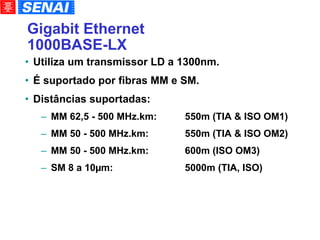 Gigabit Ethernet 1000BASE-LX Utiliza um transmissor LD a 1300nm. É suportado por fibras MM e SM. Distâncias suportadas: MM 62,5 - 500 MHz.km: 550m (TIA & ISO OM1)‏ MM 50 - 500 MHz.km:  550m (TIA & ISO OM2)‏ MM 50 - 500 MHz.km:  600m (ISO OM3)‏ SM 8 a 10µm: 5000m (TIA, ISO)‏ 