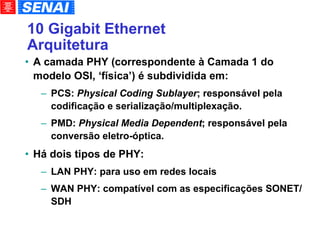 10 Gigabit Ethernet Arquitetura A camada PHY (correspondente à Camada 1 do modelo OSI, ‘física’) é subdividida em: PCS:  Physical Coding Sublayer ; responsável pela codificação e serialização/multiplexação. PMD:  Physical Media Dependent ; responsável pela conversão eletro-óptica. Há dois tipos de PHY: LAN PHY: para uso em redes locais WAN PHY: compatível com as especificações SONET/SDH 