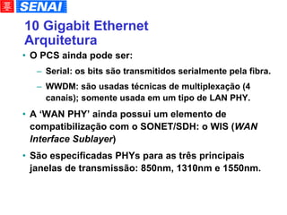 10 Gigabit Ethernet Arquitetura O PCS ainda pode ser: Serial: os bits são transmitidos serialmente pela fibra. WWDM: são usadas técnicas de multiplexação (4 canais); somente usada em um tipo de LAN PHY. A ‘WAN PHY’ ainda possui um elemento de compatibilização com o SONET/SDH: o WIS ( WAN Interface Sublayer )‏ São especificadas PHYs para as três principais janelas de transmissão: 850nm, 1310nm e 1550nm. 