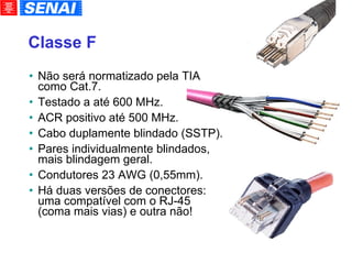 Classe F Não será normatizado pela TIA como Cat.7. Testado a até 600 MHz. ACR positivo até 500 MHz. Cabo duplamente blindado (SSTP). Pares individualmente blindados, mais blindagem geral. Condutores 23 AWG (0,55mm). Há duas versões de conectores: uma compatível com o RJ-45 (coma mais vias) e outra não! 