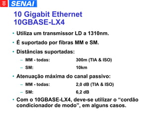 10 Gigabit Ethernet 10GBASE-LX4 Utiliza um transmissor LD a 1310nm. É suportado por fibras MM e SM. Distâncias suportadas: MM - todas: 300m (TIA & ISO)‏ SM:   10km Atenuação máxima do canal passivo: MM - todas: 2,0 dB (TIA & ISO)‏ SM:   6,2 dB Com o 10GBASE-LX4, deve-se utilizar o “cordão condicionador de modo”, em alguns casos. 
