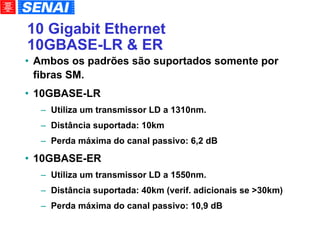 10 Gigabit Ethernet 10GBASE-LR & ER Ambos os padrões são suportados somente por fibras SM. 10GBASE-LR Utiliza um transmissor LD a 1310nm. Distância suportada: 10km Perda máxima do canal passivo: 6,2 dB 10GBASE-ER Utiliza um transmissor LD a 1550nm. Distância suportada: 40km (verif. adicionais se >30km)‏ Perda máxima do canal passivo: 10,9 dB 