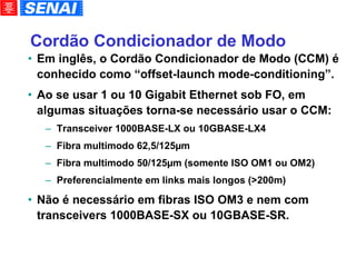 Cordão Condicionador de Modo Em inglês, o Cordão Condicionador de Modo (CCM) é conhecido como “offset-launch mode-conditioning”. Ao se usar 1 ou 10 Gigabit Ethernet sob FO, em algumas situações torna-se necessário usar o CCM: Transceiver 1000BASE-LX ou 10GBASE-LX4 Fibra multimodo 62,5/125µm Fibra multimodo 50/125µm (somente ISO OM1 ou OM2)‏ Preferencialmente em links mais longos (>200m)‏ Não é necessário em fibras ISO OM3 e nem com transceivers 1000BASE-SX ou 10GBASE-SR. 