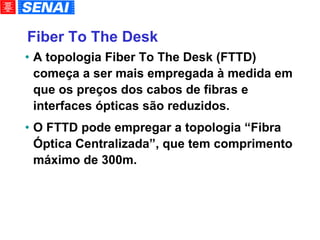 Fiber To The Desk A topologia Fiber To The Desk (FTTD) começa a ser mais empregada à medida em que os preços dos cabos de fibras e interfaces ópticas são reduzidos. O FTTD pode empregar a topologia “Fibra Óptica Centralizada”, que tem comprimento máximo de 300m. 