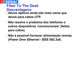 Fiber To The Desk Desvantagens Ativos ópticos ainda são mais caros que ativos para cabos UTP. Não resolve o problema dos telefones e outros dispositivos ‘convencionais’ (feitos para cobre). Não é possível fornecer alimentação remota ( Power Over Ethernet  - IEEE 802.3af). 