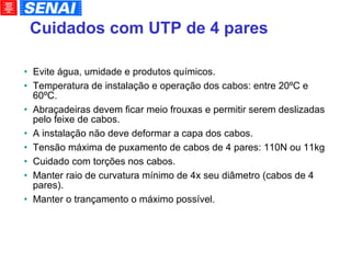 Cuidados com UTP de 4 pares Evite água, umidade e produtos químicos. Temperatura de instalação e operação dos cabos: entre 20ºC e 60ºC. Abraçadeiras devem ficar meio frouxas e permitir serem deslizadas pelo feixe de cabos. A instalação não deve deformar a capa dos cabos. Tensão máxima de puxamento de cabos de 4 pares: 110N ou 11kg Cuidado com torções nos cabos. Manter raio de curvatura mínimo de 4x seu diâmetro (cabos de 4 pares). Manter o trançamento o máximo possível. 