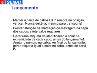 Lançamento Manter a caixa de cabos UTP sempre na posição vertical. Nunca deitá-la, mesmo para transporte! Prestar atenção na marcação de metragem na capa dos cabos, a intervalos regulares. Gerar uma etiqueta de identificação e colar na extremidade de cada cabo, antes do lançamento! Anotar o número na caixa. Ao final do lançamento, gerar etiqueta igual e colar no cabo, antes de cortá-lo. 