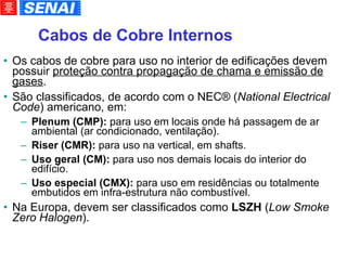 Cabos de Cobre Internos Os cabos de cobre para uso no interior de edificações devem possuir  proteção contra propagação de chama e emissão de gases . São classificados, de acordo com o NEC® ( National Electrical Code ) americano, em: Plenum (CMP):  para uso em locais onde há passagem de ar ambiental (ar condicionado, ventilação). Riser (CMR):  para uso na vertical, em shafts. Uso geral (CM):  para uso nos demais locais do interior do edifício. Uso especial (CMX):  para uso em residências ou totalmente embutidos em infra-estrutura não combustível. Na Europa, devem ser classificados como  LSZH  ( Low Smoke Zero Halogen ). 