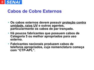 Cabos de Cobre Externos Os cabos externos devem possuir  proteção contra umidade, raios UV  e outros agentes, particularmente os cabos de par trançado. Há poucos fabricantes que possuem cabos de Categoria 5 ou melhor apropriados para uso externo. Fabricantes nacionais produzem cabos de telefonia apropriados, cuja nomenclatura começa com “CTP-APL”. 
