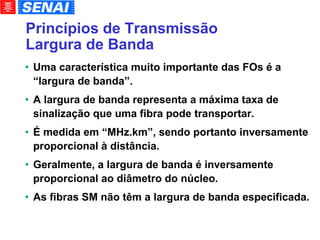 Princípios de Transmissão Largura de Banda Uma característica muito importante das FOs é a “largura de banda”. A largura de banda representa a máxima taxa de sinalização que uma fibra pode transportar. É medida em “MHz.km”, sendo portanto inversamente proporcional à distância. Geralmente, a largura de banda é inversamente proporcional ao diâmetro do núcleo. As fibras SM não têm a largura de banda especificada. 