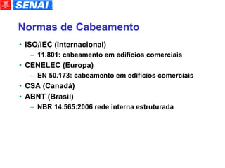 Normas de Cabeamento ISO/IEC (Internacional)‏ 11.801: cabeamento em edifícios comerciais CENELEC (Europa)‏ EN 50.173: cabeamento em edifícios comerciais CSA (Canadá)‏ ABNT (Brasil)‏ NBR 14.565:2006 rede interna estruturada 