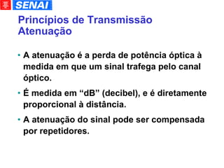 Princípios de Transmissão Atenuação A atenuação é a perda de potência óptica à medida em que um sinal trafega pelo canal óptico. É medida em “dB” (decibel), e é diretamente proporcional à distância. A atenuação do sinal pode ser compensada por repetidores. 