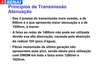 Princípios de Transmissão Atenuação Das 3 janelas de transmissão mais usadas, a de 850nm é a que apresenta maior atenuação e a de 1550nm, a menor. A faixa ao redor de 1400nm não pode ser utilizada devido sua alta atenuação, causada pela absorção do radical  - OH (pico d’água). Fibras monomodo de última geração não apresentam esse pico, sendo ideais para utilização com DWDM em toda a faixa entre 1280nm e 1625nm. 